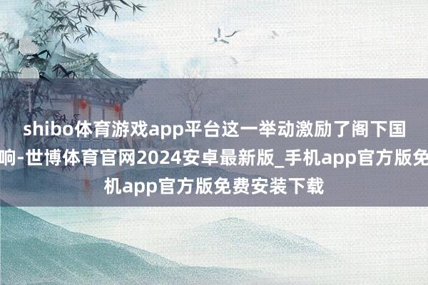 shibo体育游戏app平台这一举动激励了阁下国度的不同反响-世博体育官网2024安卓最新版_手机app官方版免费安装下载