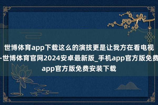 世博体育app下载这么的演技更是让我方在看电视剧的期间-世博体育官网2024安卓最新版_手机app官方版免费安装下载