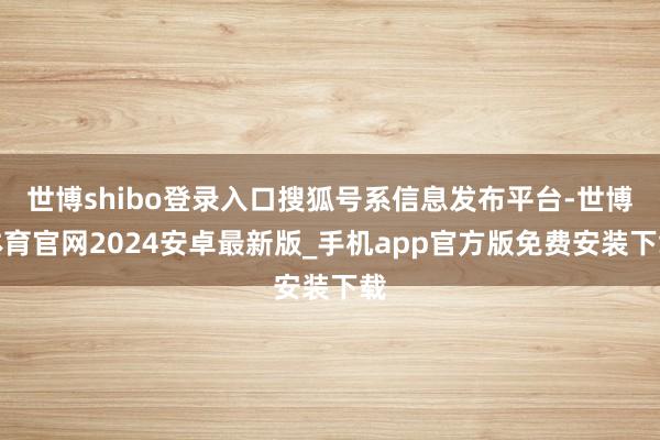 世博shibo登录入口搜狐号系信息发布平台-世博体育官网2024安卓最新版_手机app官方版免费安装下载