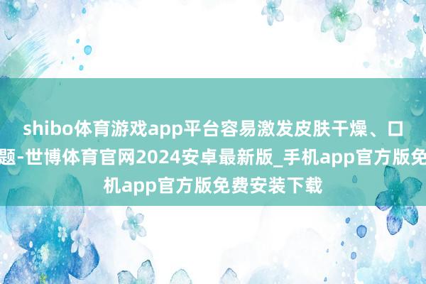 shibo体育游戏app平台容易激发皮肤干燥、口干咽痛等问题-世博体育官网2024安卓最新版_手机app官方版免费安装下载