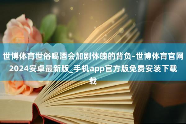 世博体育世俗喝酒会加剧体魄的背负-世博体育官网2024安卓最新版_手机app官方版免费安装下载