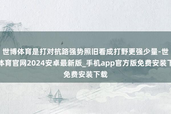 世博体育是打对抗路强势照旧看成打野更强少量-世博体育官网2024安卓最新版_手机app官方版免费安装下载