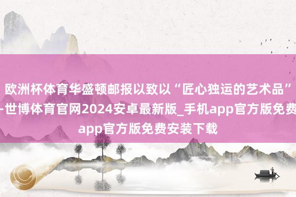 欧洲杯体育华盛顿邮报以致以“匠心独运的艺术品”来形色它-世博体育官网2024安卓最新版_手机app官方版免费安装下载