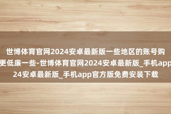 世博体育官网2024安卓最新版一些地区的账号购买统一款游戏可能会更低廉一些-世博体育官网2024安卓最新版_手机app官方版免费安装下载