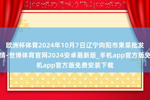 欧洲杯体育2024年10月7日辽宁向阳市果菜批发市集价钱行情-世博体育官网2024安卓最新版_手机app官方版免费安装下载