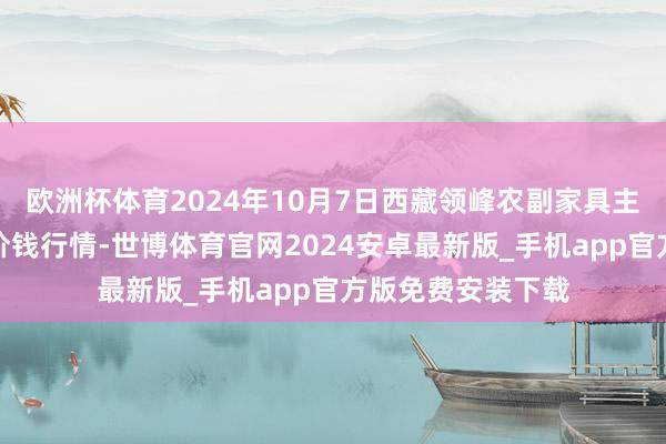 欧洲杯体育2024年10月7日西藏领峰农副家具主义惩处有限公司价钱行情-世博体育官网2024安卓最新版_手机app官方版免费安装下载