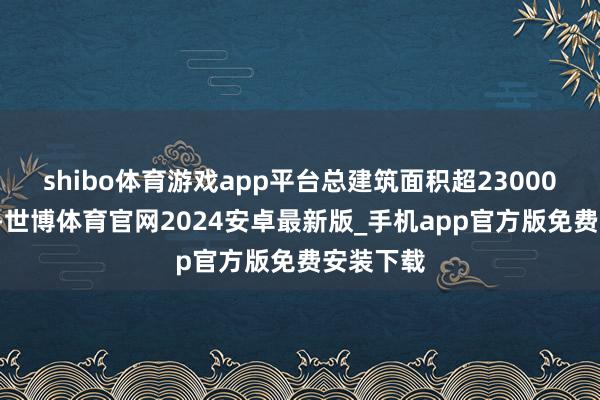 shibo体育游戏app平台总建筑面积超230000平常米-世博体育官网2024安卓最新版_手机app官方版免费安装下载