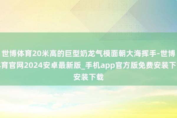 世博体育20米高的巨型奶龙气模面朝大海挥手-世博体育官网2024安卓最新版_手机app官方版免费安装下载