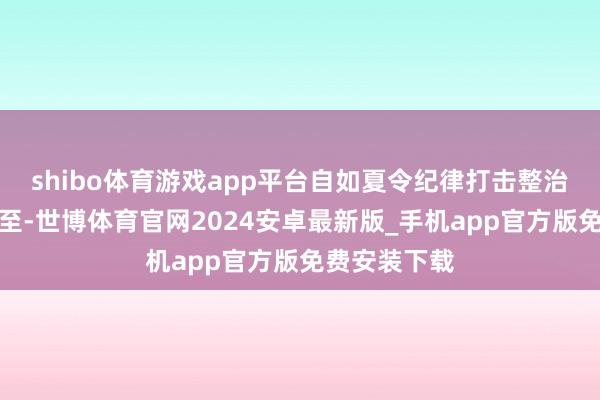 shibo体育游戏app平台自如夏令纪律打击整治专项当作截至-世博体育官网2024安卓最新版_手机app官方版免费安装下载