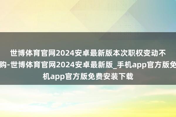 世博体育官网2024安卓最新版　　本次职权变动不涉及要约收购-世博体育官网2024安卓最新版_手机app官方版免费安装下载