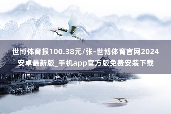 世博体育报100.38元/张-世博体育官网2024安卓最新版_手机app官方版免费安装下载