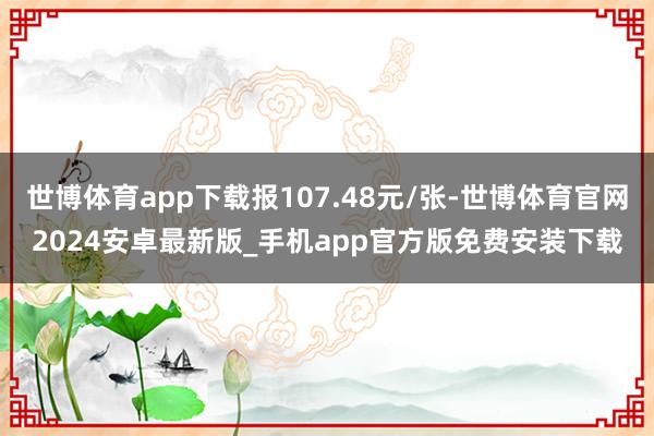 世博体育app下载报107.48元/张-世博体育官网2024安卓最新版_手机app官方版免费安装下载