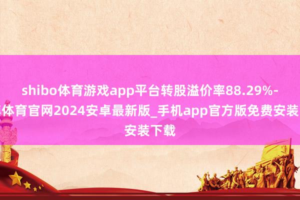 shibo体育游戏app平台转股溢价率88.29%-世博体育官网2024安卓最新版_手机app官方版免费安装下载