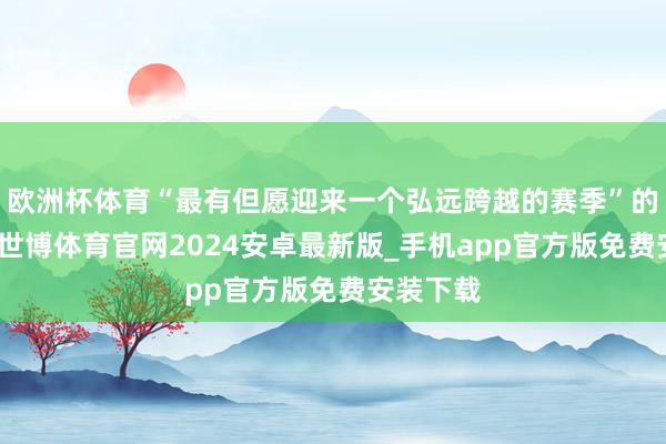 欧洲杯体育“最有但愿迎来一个弘远跨越的赛季”的问题上-世博体育官网2024安卓最新版_手机app官方版免费安装下载