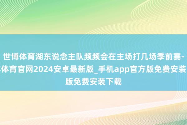 世博体育湖东说念主队频频会在主场打几场季前赛-世博体育官网2024安卓最新版_手机app官方版免费安装下载