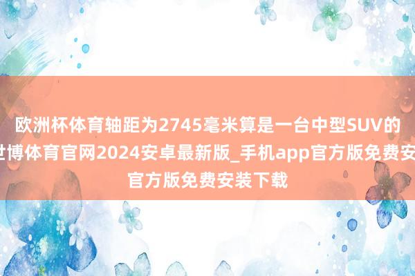 欧洲杯体育轴距为2745毫米算是一台中型SUV的尺寸-世博体育官网2024安卓最新版_手机app官方版免费安装下载