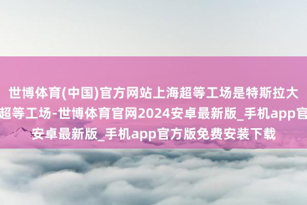 世博体育(中国)官方网站上海超等工场是特斯拉大师产能最高的整车超等工场-世博体育官网2024安卓最新版_手机app官方版免费安装下载