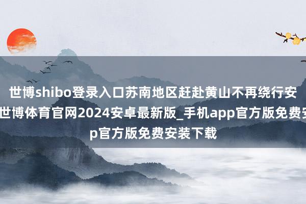 世博shibo登录入口苏南地区赶赴黄山不再绕行安徽池州-世博体育官网2024安卓最新版_手机app官方版免费安装下载