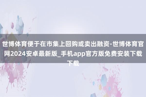 世博体育便于在市集上回购或卖出融资-世博体育官网2024安卓最新版_手机app官方版免费安装下载