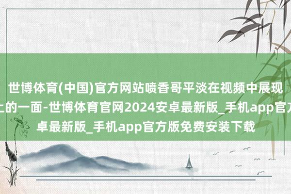 世博体育(中国)官方网站喷香哥平淡在视频中展现的王人是积极朝上的一面-世博体育官网2024安卓最新版_手机app官方版免费安装下载