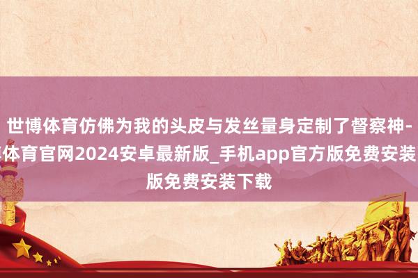 世博体育仿佛为我的头皮与发丝量身定制了督察神-世博体育官网2024安卓最新版_手机app官方版免费安装下载