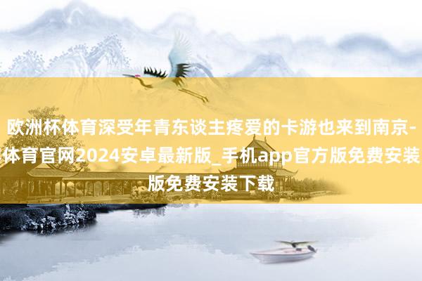 欧洲杯体育深受年青东谈主疼爱的卡游也来到南京-世博体育官网2024安卓最新版_手机app官方版免费安装下载