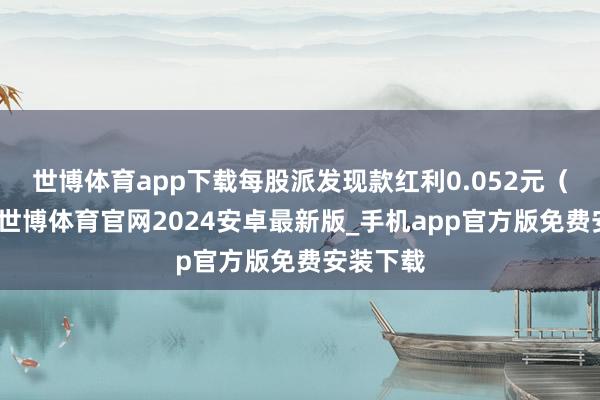 世博体育app下载每股派发现款红利0.052元（含税）-世博体育官网2024安卓最新版_手机app官方版免费安装下载