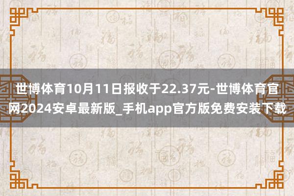 世博体育10月11日报收于22.37元-世博体育官网2024安卓最新版_手机app官方版免费安装下载