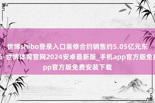 世博shibo登录入口装修合约销售约5.05亿元东说念主民币-世博体育官网2024安卓最新版_手机app官方版免费安装下载