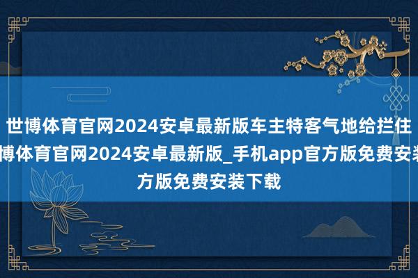 世博体育官网2024安卓最新版车主特客气地给拦住了-世博体育官网2024安卓最新版_手机app官方版免费安装下载