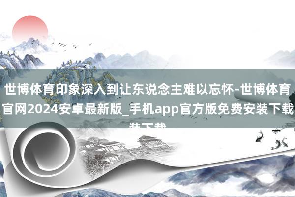 世博体育印象深入到让东说念主难以忘怀-世博体育官网2024安卓最新版_手机app官方版免费安装下载