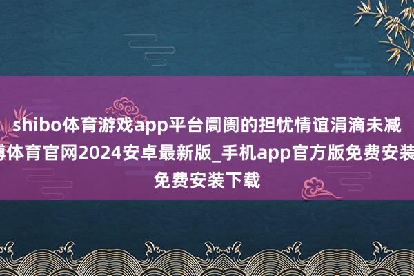 shibo体育游戏app平台阛阓的担忧情谊涓滴未减-世博体育官网2024安卓最新版_手机app官方版免费安装下载