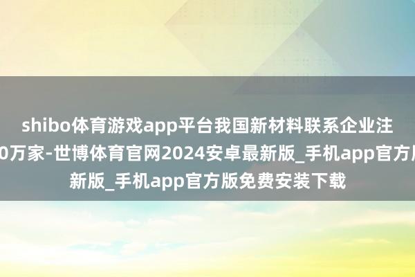 shibo体育游戏app平台我国新材料联系企业注册量初次打破10万家-世博体育官网2024安卓最新版_手机app官方版免费安装下载