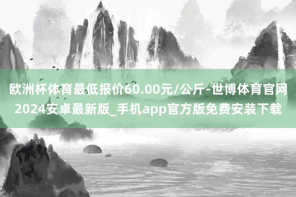 欧洲杯体育最低报价60.00元/公斤-世博体育官网2024安卓最新版_手机app官方版免费安装下载