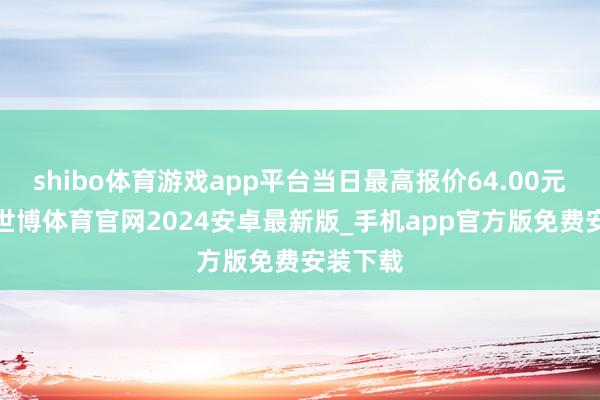 shibo体育游戏app平台当日最高报价64.00元/公斤-世博体育官网2024安卓最新版_手机app官方版免费安装下载