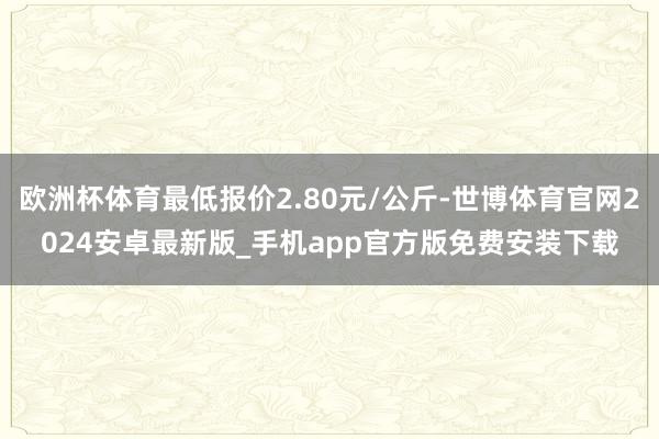 欧洲杯体育最低报价2.80元/公斤-世博体育官网2024安卓最新版_手机app官方版免费安装下载