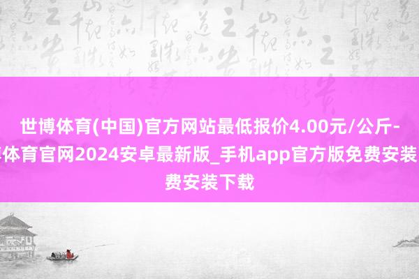 世博体育(中国)官方网站最低报价4.00元/公斤-世博体育官网2024安卓最新版_手机app官方版免费安装下载