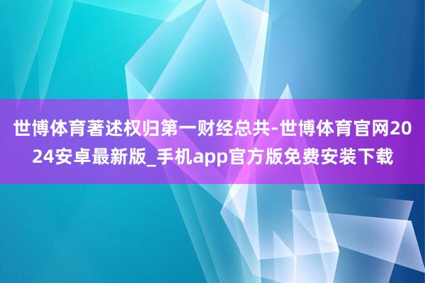 世博体育著述权归第一财经总共-世博体育官网2024安卓最新版_手机app官方版免费安装下载