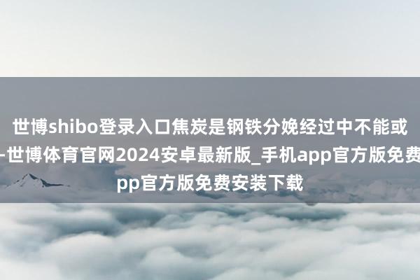 世博shibo登录入口焦炭是钢铁分娩经过中不能或缺的原料-世博体育官网2024安卓最新版_手机app官方版免费安装下载