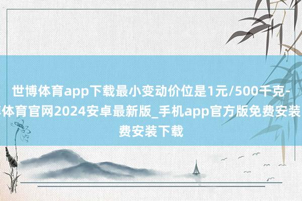 世博体育app下载最小变动价位是1元/500千克-世博体育官网2024安卓最新版_手机app官方版免费安装下载