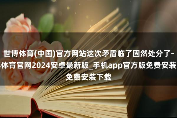 世博体育(中国)官方网站这次矛盾临了固然处分了-世博体育官网2024安卓最新版_手机app官方版免费安装下载