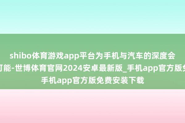 shibo体育游戏app平台为手机与汽车的深度会通探索新的可能-世博体育官网2024安卓最新版_手机app官方版免费安装下载