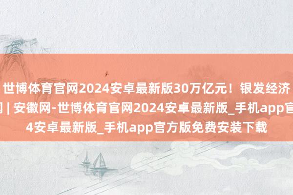 世博体育官网2024安卓最新版30万亿元！银发经济成色怎么_大皖新闻 | 安徽网-世博体育官网2024安卓最新版_手机app官方版免费安装下载