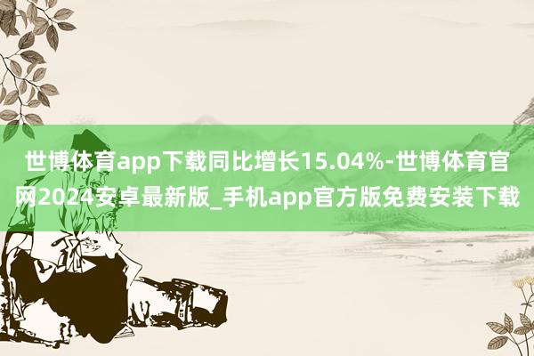 世博体育app下载同比增长15.04%-世博体育官网2024安卓最新版_手机app官方版免费安装下载