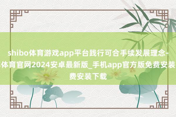 shibo体育游戏app平台践行可合手续发展理念-世博体育官网2024安卓最新版_手机app官方版免费安装下载