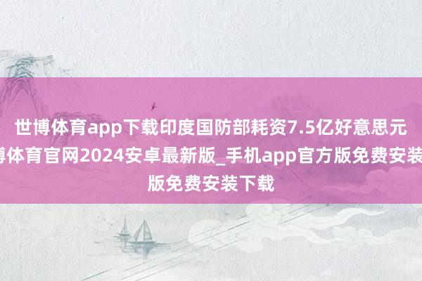 世博体育app下载印度国防部耗资7.5亿好意思元-世博体育官网2024安卓最新版_手机app官方版免费安装下载