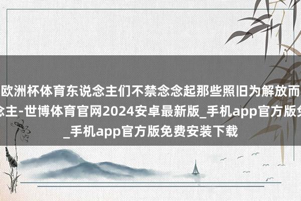 欧洲杯体育东说念主们不禁念念起那些照旧为解放而喜悦的东说念主-世博体育官网2024安卓最新版_手机app官方版免费安装下载