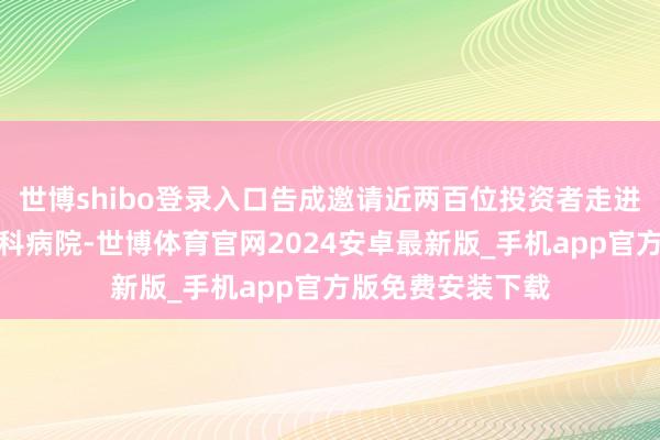 世博shibo登录入口告成邀请近两百位投资者走进寰宇各地爱尔眼科病院-世博体育官网2024安卓最新版_手机app官方版免费安装下载