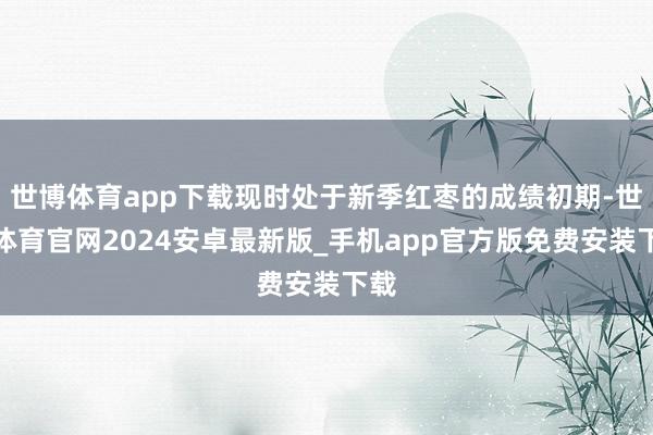 世博体育app下载现时处于新季红枣的成绩初期-世博体育官网2024安卓最新版_手机app官方版免费安装下载