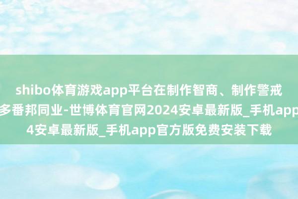 shibo体育游戏app平台在制作智商、制作警戒、禁止本人上很是许多番邦同业-世博体育官网2024安卓最新版_手机app官方版免费安装下载